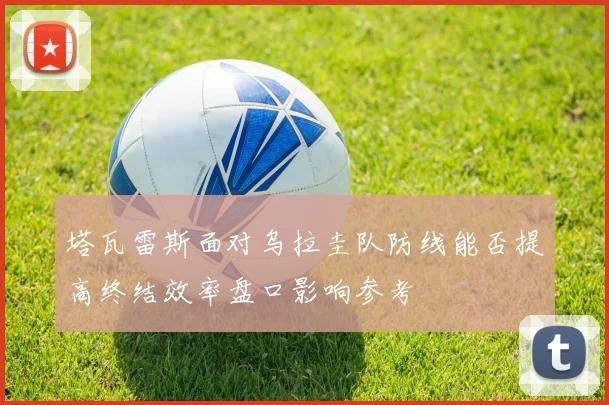 塔瓦雷斯面对乌拉圭队防线能否提高终结效率盘口影响参考