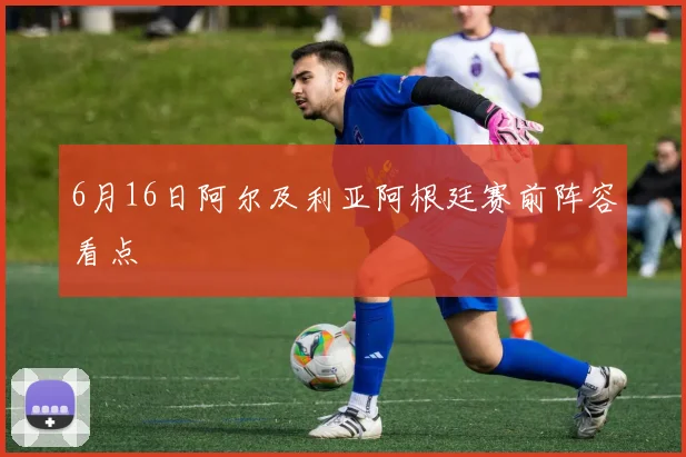 6月16日阿尔及利亚阿根廷赛前阵容看点