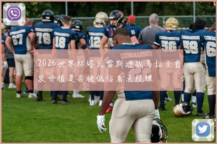 2026世界杯塔瓦雷斯迎战乌拉圭首发价值是否被低估看点梳理