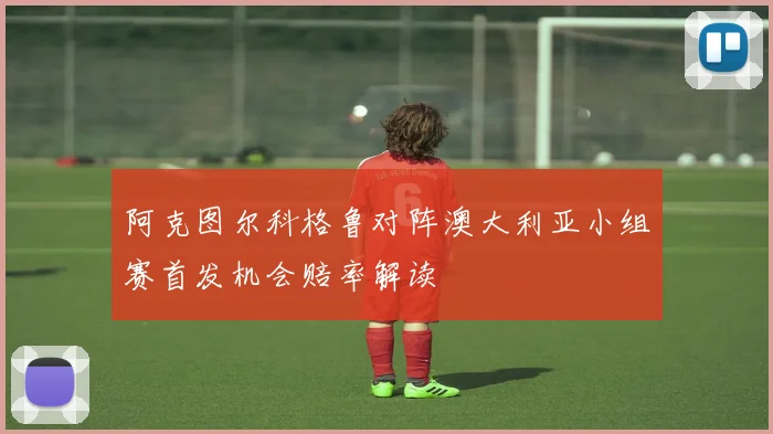 阿克图尔科格鲁对阵澳大利亚小组赛首发机会赔率解读