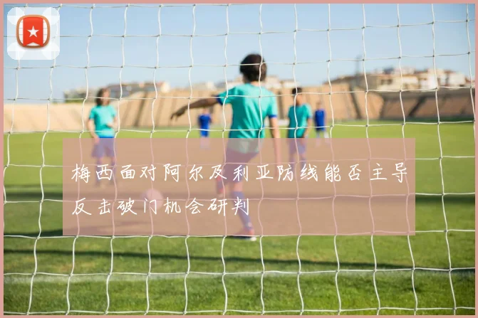 梅西面对阿尔及利亚防线能否主导反击破门机会研判
