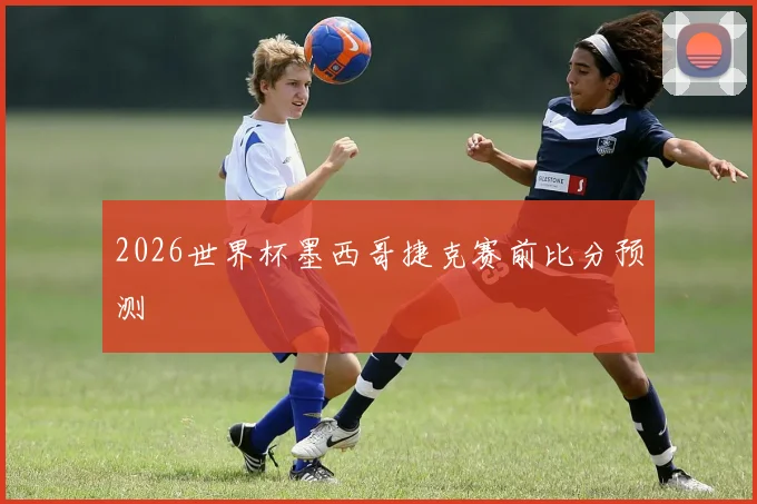 2026世界杯墨西哥捷克赛前比分预测