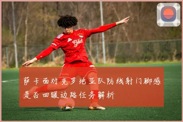 萨卡面对克罗地亚队防线射门脚感是否回暖边路任务解析
