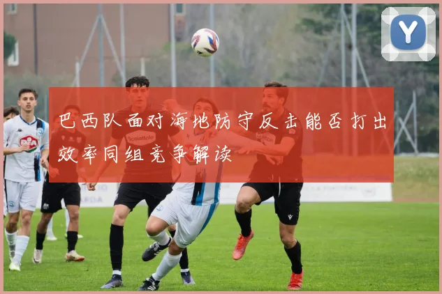 巴西队面对海地防守反击能否打出效率同组竞争解读