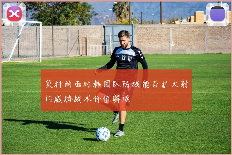 莫科纳面对韩国队防线能否扩大射门威胁战术价值解读