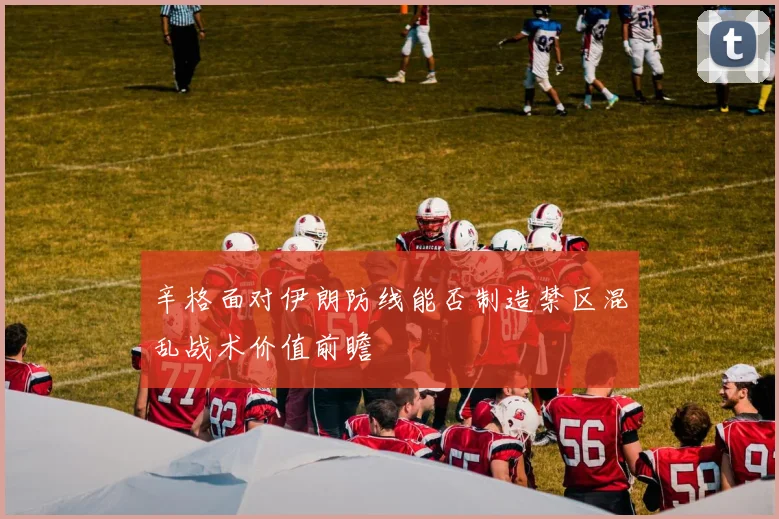 辛格面对伊朗防线能否制造禁区混乱战术价值前瞻