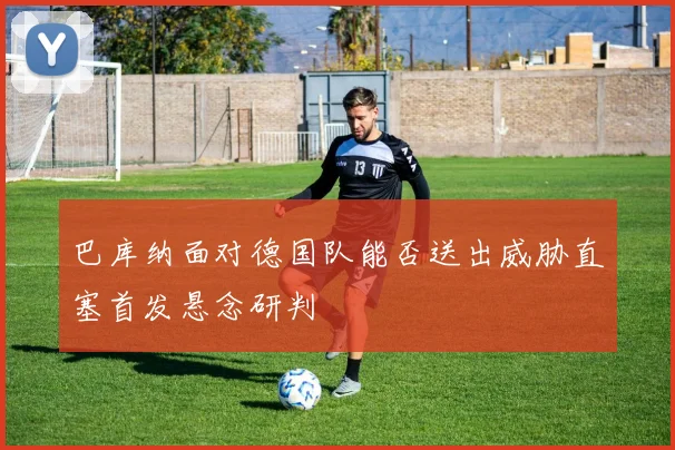 巴库纳面对德国队能否送出威胁直塞首发悬念研判